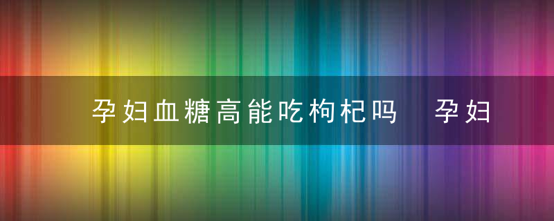 孕妇血糖高能吃枸杞吗 孕妇高血糖吃枸杞有影响吗